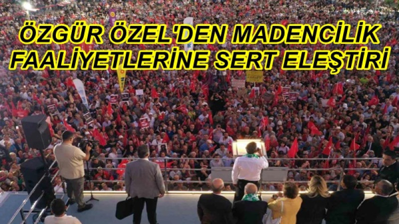ÖZGÜR ÖZEL'DEN MADENCİLİK FAALİYETLERİNE SERT ELEŞTİRİ