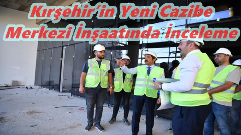 Kırşehir’in Yeni Cazibe Merkezi İnşaatında İnceleme